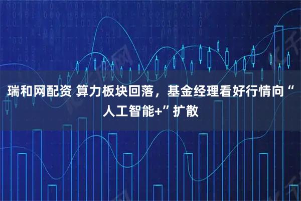 瑞和网配资 算力板块回落，基金经理看好行情向“人工智能+”扩散