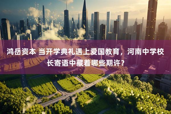 鸿岳资本 当开学典礼遇上爱国教育，河南中学校长寄语中藏着哪些期许？