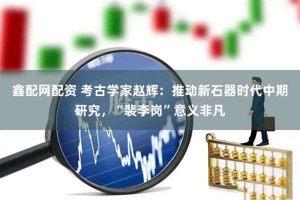 鑫配网配资 考古学家赵辉：推动新石器时代中期研究，“裴李岗”意义非凡