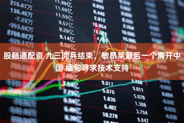 股融通配资 九三阅兵结束，敏昂莱最后一个离开中国 缅甸寻求技术支持