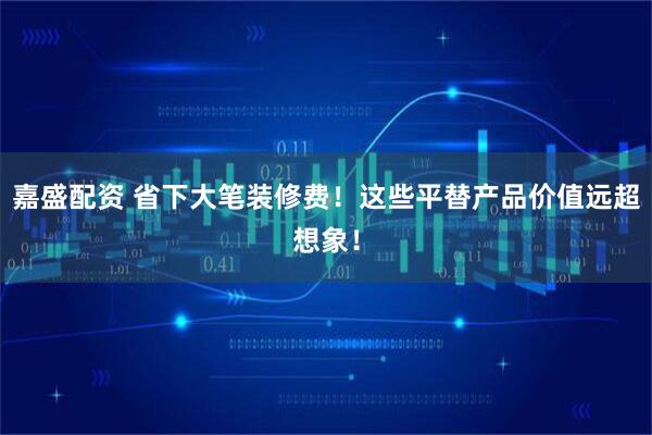 嘉盛配资 省下大笔装修费！这些平替产品价值远超想象！