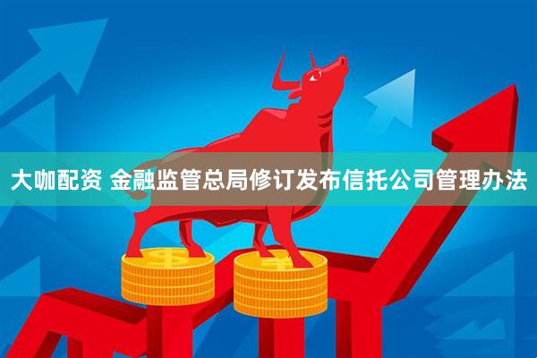 大咖配资 金融监管总局修订发布信托公司管理办法