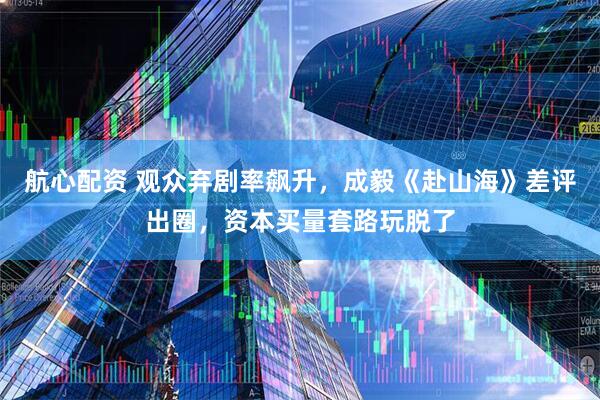 航心配资 观众弃剧率飙升，成毅《赴山海》差评出圈，资本买量套路玩脱了