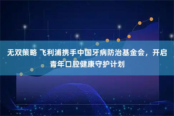 无双策略 飞利浦携手中国牙病防治基金会，开启青年口腔健康守护计划