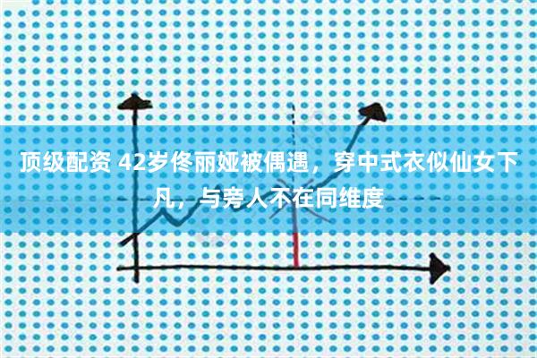 顶级配资 42岁佟丽娅被偶遇，穿中式衣似仙女下凡，与旁人不在同维度