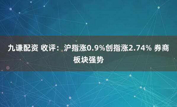 九谦配资 收评：沪指涨0.9%创指涨2.74% 券商板块强势