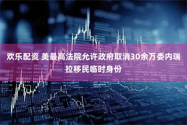 欢乐配资 美最高法院允许政府取消30余万委内瑞拉移民临时身份