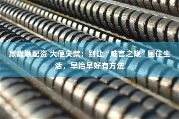赢赢顺配资 大便失禁：别让“难言之隐”困住生活，早治早好有方法