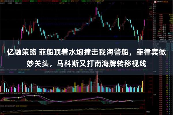 亿融策略 菲船顶着水炮撞击我海警船，菲律宾微妙关头，马科斯又打南海牌转移视线