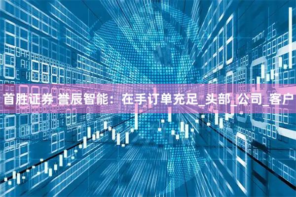 首胜证券 誉辰智能：在手订单充足_头部_公司_客户