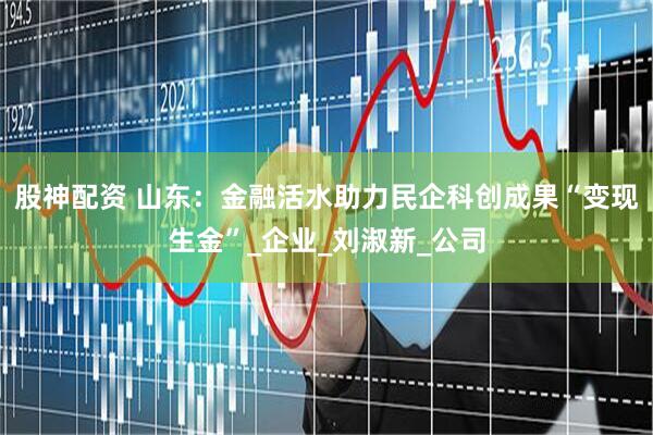 股神配资 山东：金融活水助力民企科创成果“变现生金”_企业_刘淑新_公司