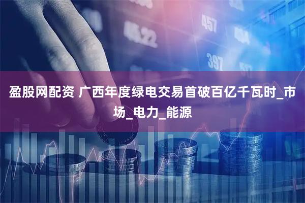 盈股网配资 广西年度绿电交易首破百亿千瓦时_市场_电力_能源