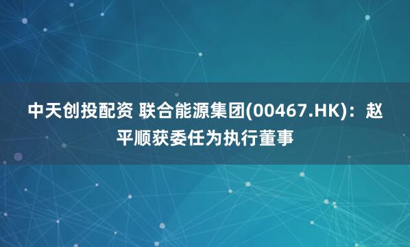 中天创投配资 联合能源集团(00467.HK)：赵平顺获委任为执行董事
