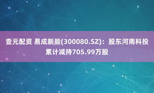 壹元配资 易成新能(300080.SZ)：股东河南科投累计减持705.99万股