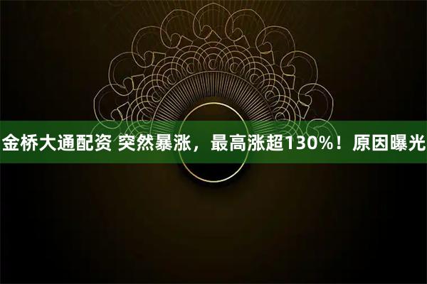 金桥大通配资 突然暴涨，最高涨超130%！原因曝光