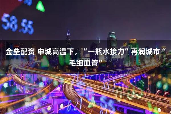 金垒配资 申城高温下，“一瓶水接力”再润城市“毛细血管”