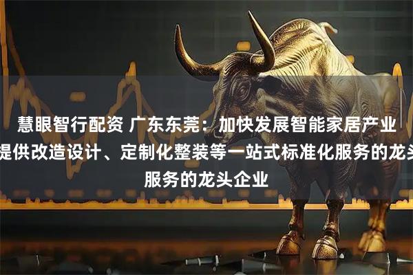 慧眼智行配资 广东东莞：加快发展智能家居产业 培育提供改造设计、定制化整装等一站式标准化服务的龙头企业