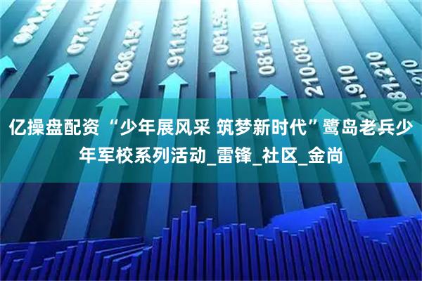 亿操盘配资 “少年展风采 筑梦新时代”鹭岛老兵少年军校系列活动_雷锋_社区_金尚
