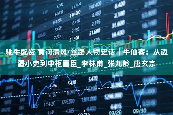 驰牛配资 黄河清风·丝路人物史话｜牛仙客：从边疆小吏到中枢重臣_李林甫_张九龄_唐玄宗