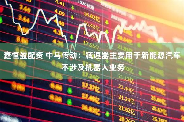 鑫恒盈配资 中马传动：减速器主要用于新能源汽车 不涉及机器人业务