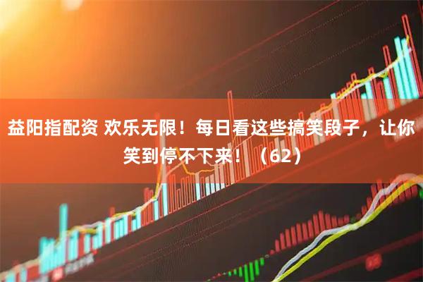 益阳指配资 欢乐无限！每日看这些搞笑段子，让你笑到停不下来！（62）
