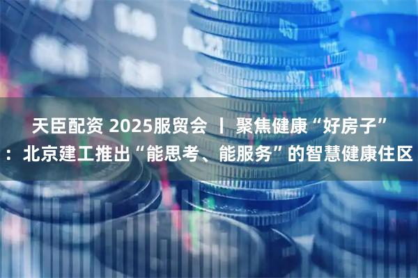 天臣配资 2025服贸会 丨 聚焦健康“好房子”：北京建工推出“能思考、能服务”的智慧健康住区