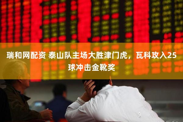 瑞和网配资 泰山队主场大胜津门虎，瓦科攻入25球冲击金靴奖