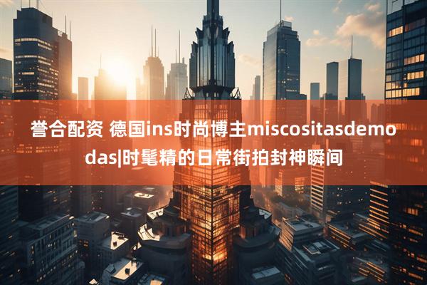 誉合配资 德国ins时尚博主miscositasdemodas|时髦精的日常街拍封神瞬间