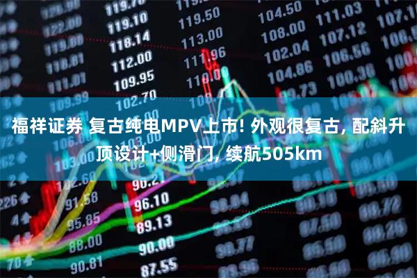 福祥证券 复古纯电MPV上市! 外观很复古, 配斜升顶设计+侧滑门, 续航505km