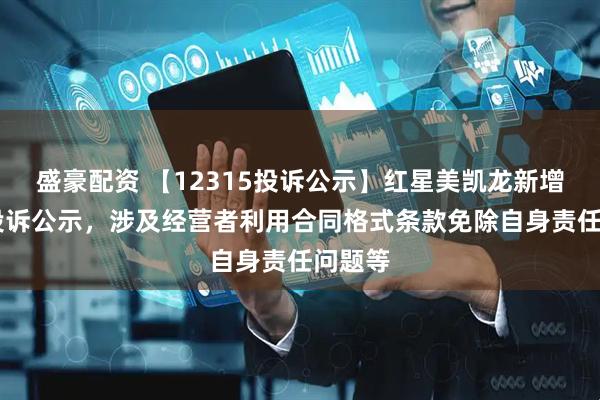 盛豪配资 【12315投诉公示】红星美凯龙新增10件投诉公示，涉及经营者利用合同格式条款免除自身责任问题等