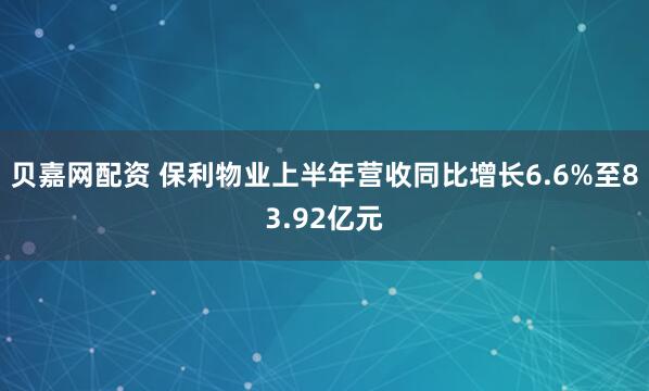 贝嘉网配资 保利物业上半年营收同比增长6.6%至83.92亿元