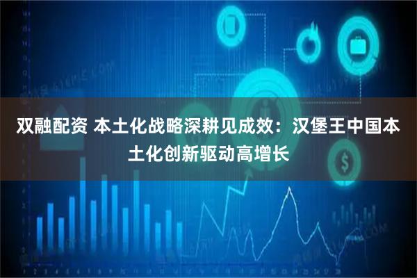双融配资 本土化战略深耕见成效：汉堡王中国本土化创新驱动高增长