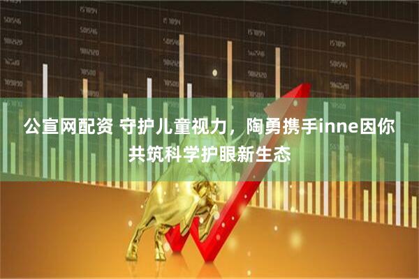 公宣网配资 守护儿童视力，陶勇携手inne因你共筑科学护眼新生态