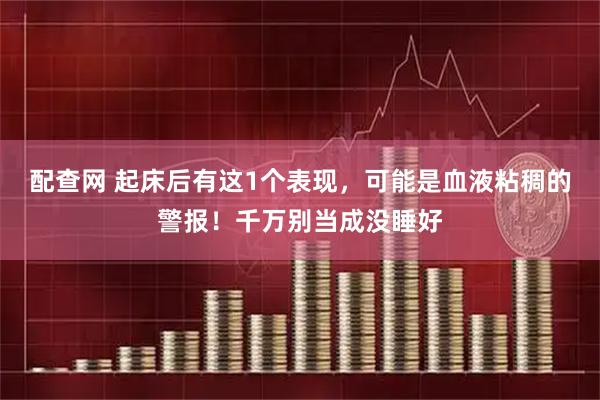 配查网 起床后有这1个表现，可能是血液粘稠的警报！千万别当成没睡好