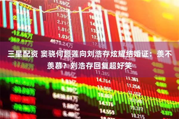 三星配资 窦骁何超莲向刘浩存炫耀结婚证：羡不羡慕？刘浩存回复超好笑